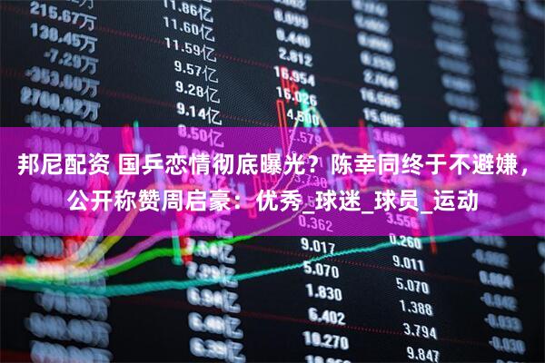 邦尼配资 国乒恋情彻底曝光？陈幸同终于不避嫌，公开称赞周启豪：优秀_球迷_球员_运动