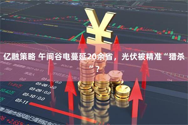 亿融策略 午间谷电蔓延20余省，光伏被精准“猎杀”？