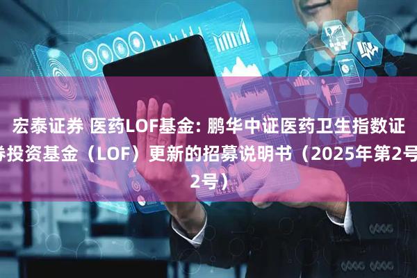 宏泰证券 医药LOF基金: 鹏华中证医药卫生指数证券投资基金（LOF）更新的招募说明书（2025年第2号）