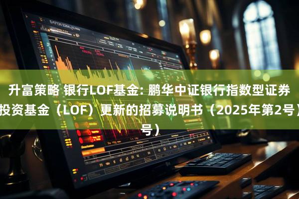 升富策略 银行LOF基金: 鹏华中证银行指数型证券投资基金（LOF）更新的招募说明书（2025年第2号）