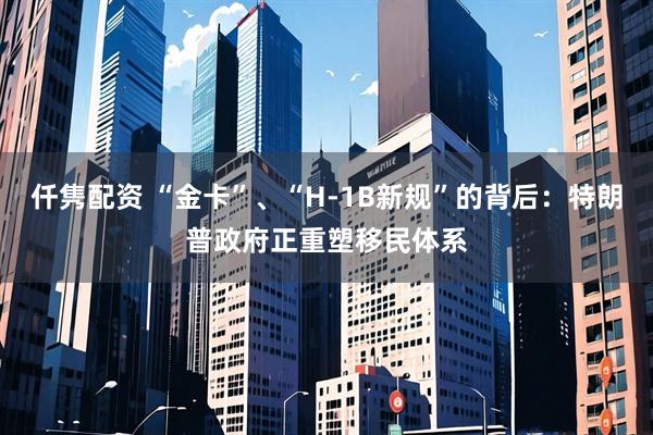 仟隽配资 “金卡”、“H-1B新规”的背后：特朗普政府正重塑移民体系