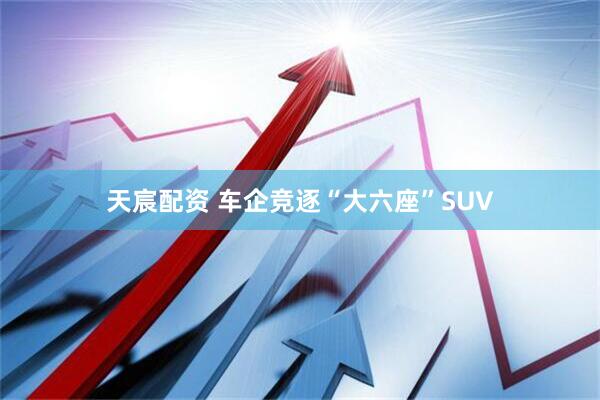 天宸配资 车企竞逐“大六座”SUV