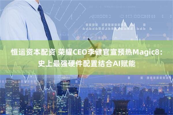 恒运资本配资 荣耀CEO李健官宣预热Magic8：史上最强硬件配置结合AI赋能