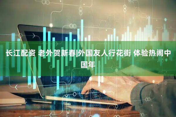 长江配资 老外贺新春|外国友人行花街 体验热闹中国年