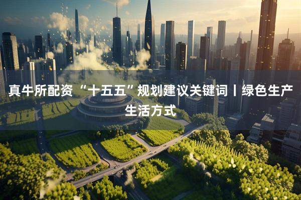 真牛所配资 “十五五”规划建议关键词丨绿色生产生活方式