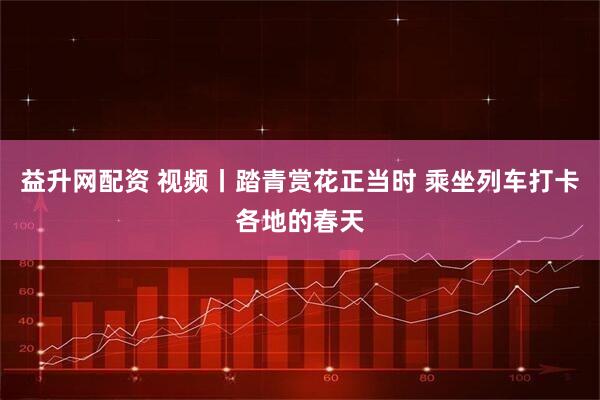 益升网配资 视频丨踏青赏花正当时 乘坐列车打卡各地的春天