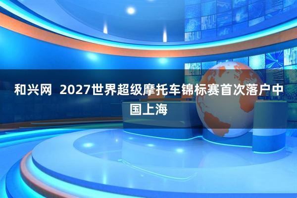 和兴网  2027世界超级摩托车锦标赛首次落户中国上海
